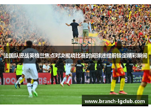 法国队迎战英格兰焦点对决揭晓比赛时间球迷提前锁定精彩瞬间