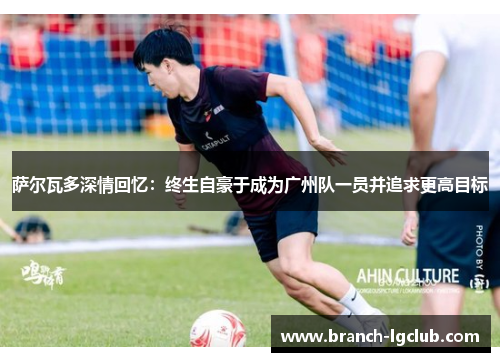 萨尔瓦多深情回忆：终生自豪于成为广州队一员并追求更高目标