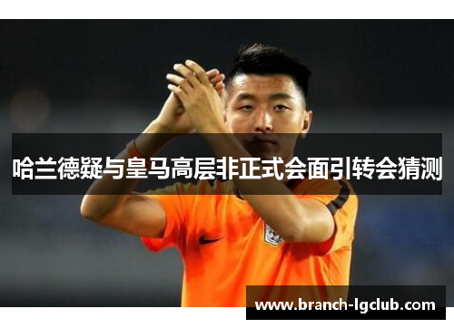 哈兰德疑与皇马高层非正式会面引转会猜测 哈兰德疑与皇马高层非正式会面引转会猜测