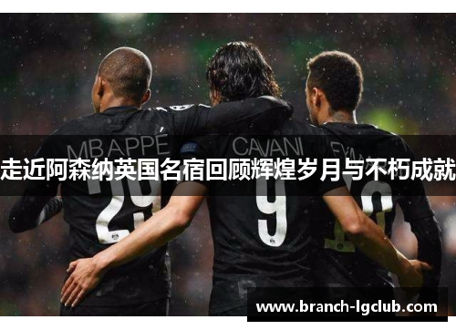 走近阿森纳英国名宿回顾辉煌岁月与不朽成就